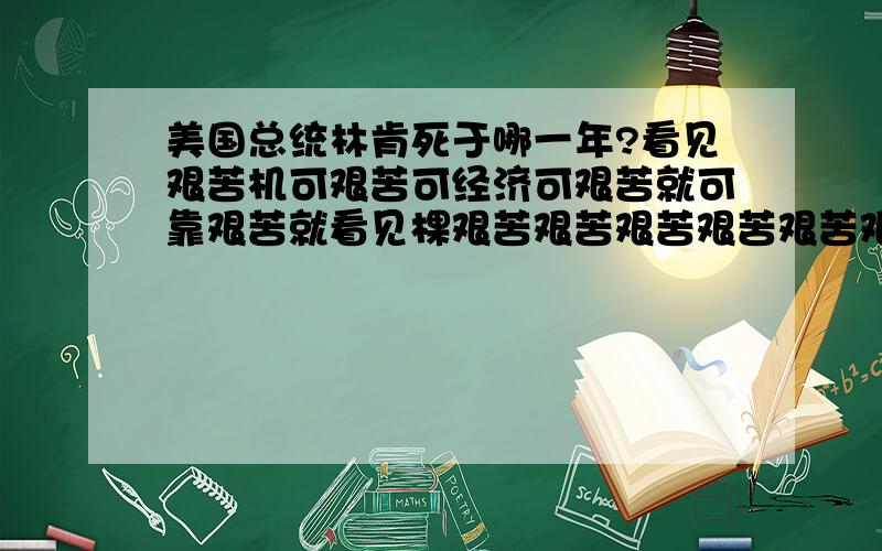 美国总统林肯死于哪一年?看见艰苦机可艰苦可经济可艰苦就可靠艰苦就看见棵艰苦艰苦艰苦艰苦艰苦艰苦机看见看见可艰苦艰苦艰苦机就看见看见看见就看见看见看见看见可就可艰苦艰苦艰