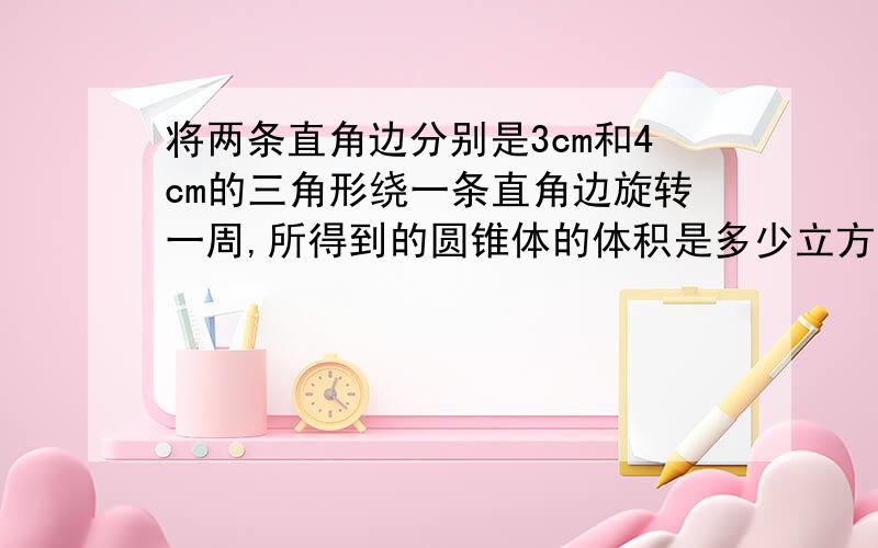 将两条直角边分别是3cm和4cm的三角形绕一条直角边旋转一周,所得到的圆锥体的体积是多少立方厘米?