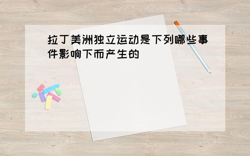 拉丁美洲独立运动是下列哪些事件影响下而产生的