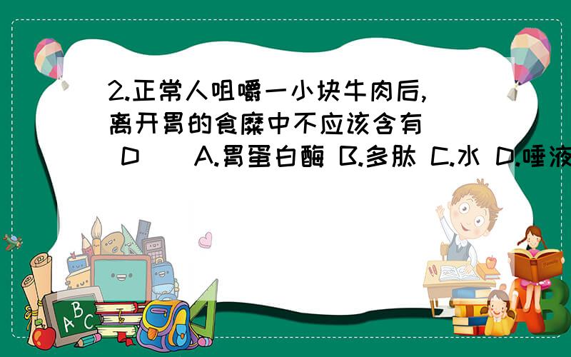 2.正常人咀嚼一小块牛肉后,离开胃的食糜中不应该含有 （ D ） A.胃蛋白酶 B.多肽 C.水 D.唾液淀粉酶 3.人体蛋白质与食物蛋白质的氨基酸含量比例不同.保证食物蛋白质被合理利用的主要生理