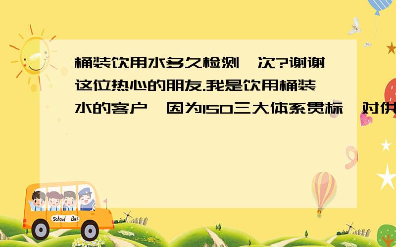 桶装饮用水多久检测一次?谢谢这位热心的朋友.我是饮用桶装水的客户,因为ISO三大体系贯标,对供应桶装水的单位一般多久检验一次,想了解.