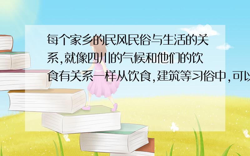 每个家乡的民风民俗与生活的关系,就像四川的气候和他们的饮食有关系一样从饮食,建筑等习俗中,可以发现民风,民俗与人们的生活环境和文化传统之间的关系,让我们成立研究小组,去分析家