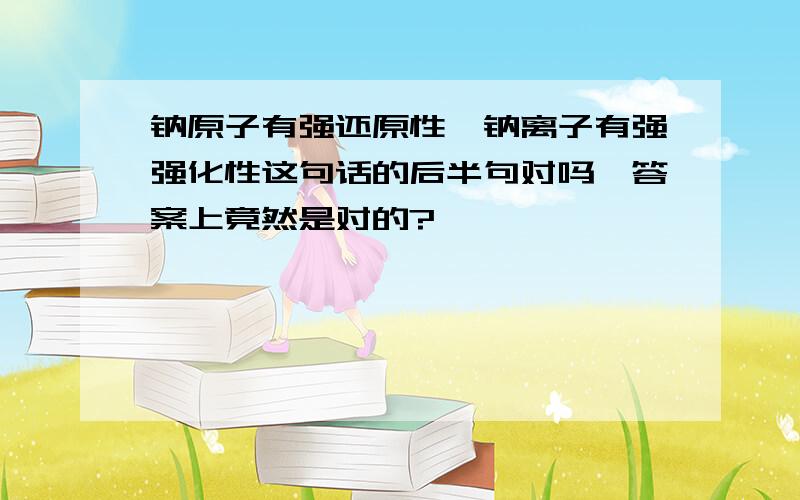 钠原子有强还原性,钠离子有强强化性这句话的后半句对吗,答案上竟然是对的?