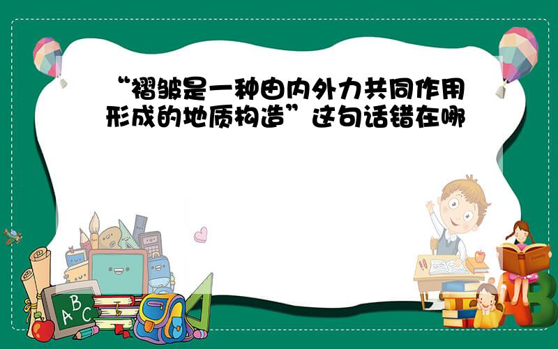 “褶皱是一种由内外力共同作用形成的地质构造”这句话错在哪