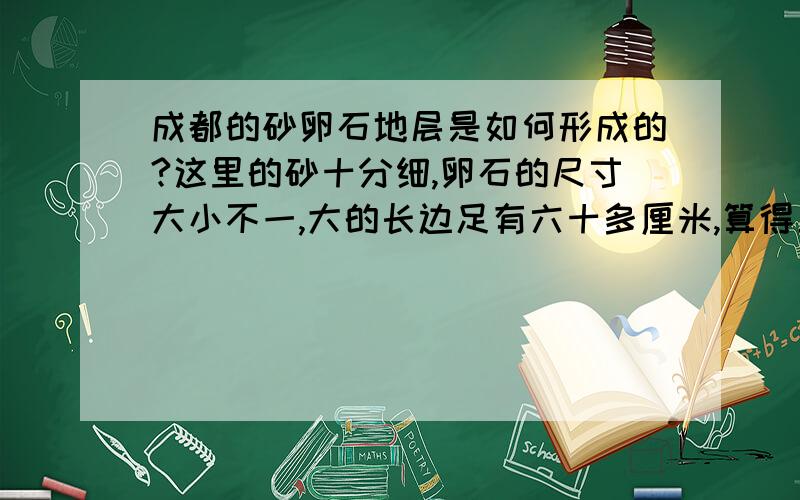 成都的砂卵石地层是如何形成的?这里的砂十分细,卵石的尺寸大小不一,大的长边足有六十多厘米,算得上漂石了,小的多在十厘米左右.很细的砂子和这些大卵石是怎么混合到一起的呢?都是岷江