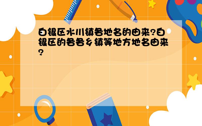 白银区水川镇各地名的由来?白银区的各各乡镇等地方地名由来?