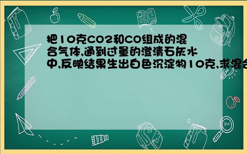 把10克CO2和CO组成的混合气体,通到过量的澄清石灰水中,反映结果生出白色沉淀物10克,求混合气体中CO的质量分数（CO与澄清石灰水不反映）求解答,需要解题过程