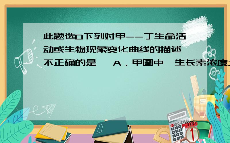 此题选D下列对甲--丁生命活动或生物现象变化曲线的描述,不正确的是   A．甲图中,生长素浓度大于B点时,仍是促进植物生长  B．乙图中,害虫种群抗药基因的频率,B点比A点高  C．丙图能够表示