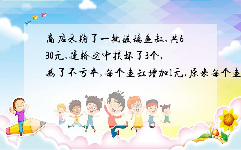 商店采购了一批玻璃鱼缸,共630元,运输途中损坏了3个,为了不亏本,每个鱼缸增加1元,原来每个鱼缸售价是