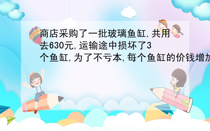 商店采购了一批玻璃鱼缸,共用去630元,运输途中损坏了3个鱼缸,为了不亏本,每个鱼缸的价钱增加1元,原来每个鱼缸售价是多少元?【有算数解最好,如果是方程的话,就用一元二次方程,不要两元