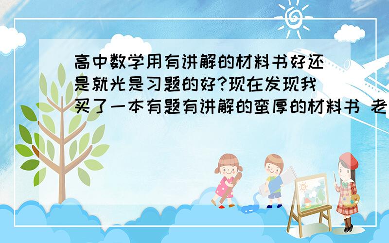 高中数学用有讲解的材料书好还是就光是习题的好?现在发现我买了一本有题有讲解的蛮厚的材料书 老师讲完了一本书 我还没做完一半呢 我到底该怎么选择呢?还是两个都做?厚的都做得我要