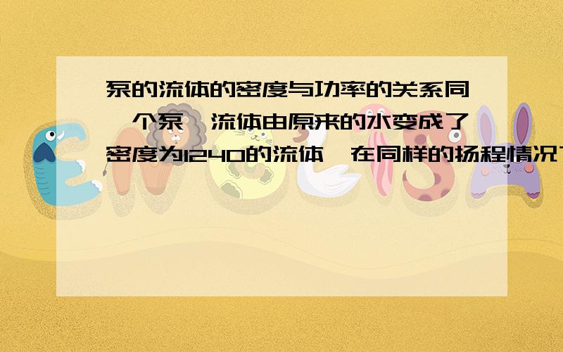 泵的流体的密度与功率的关系同一个泵,流体由原来的水变成了密度为1240的流体,在同样的扬程情况下,其流量、泵的功率怎样变化?有没有可能得出功率关于密度的公式?