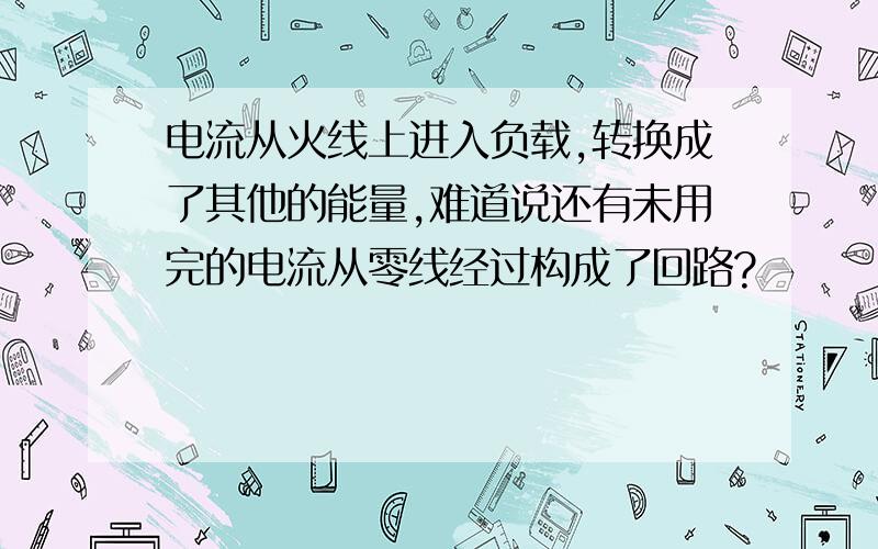 电流从火线上进入负载,转换成了其他的能量,难道说还有未用完的电流从零线经过构成了回路?