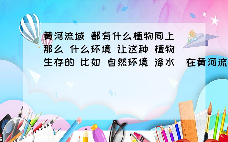 黄河流域 都有什么植物同上 那么 什么环境 让这种 植物生存的 比如 自然环境 洚水（在黄河流域）黄河 入口处 和 黄河 附近 是不一样的 分别回答