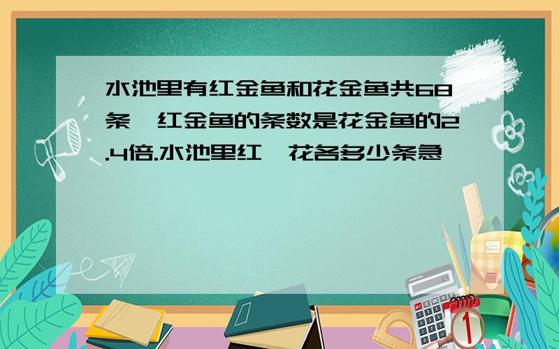 水池里有红金鱼和花金鱼共68条,红金鱼的条数是花金鱼的2.4倍.水池里红,花各多少条急