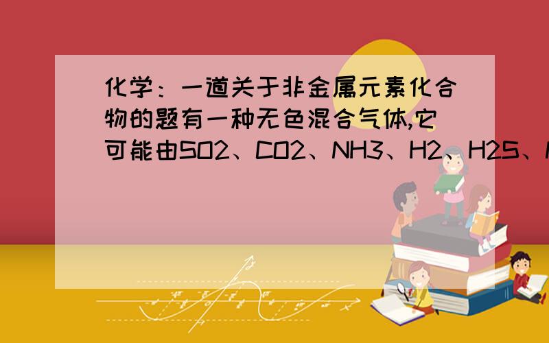 化学：一道关于非金属元素化合物的题有一种无色混合气体,它可能由SO2、CO2、NH3、H2、H2S、NO、Cl2组成,若将混合气体通过盛有略吸湿的五氧化二磷干燥管,体积无变化,再通过盛浓硫酸的洗气