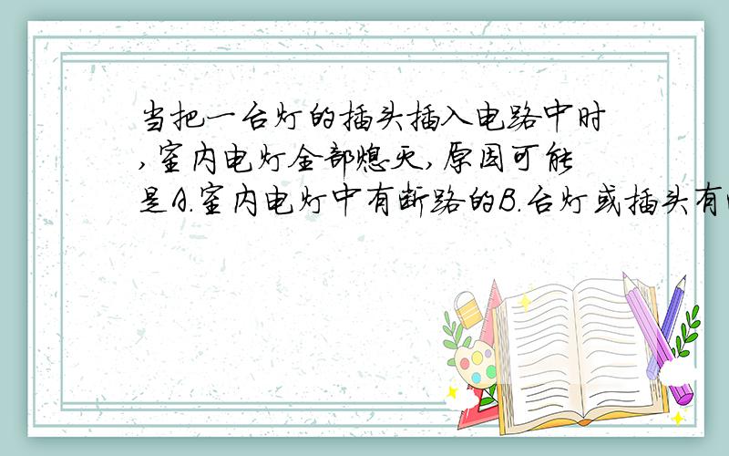 当把一台灯的插头插入电路中时,室内电灯全部熄灭,原因可能是A.室内电灯中有断路的B.台灯或插头有断路的C.室内电灯中有短路的D.台灯或插头有短路的