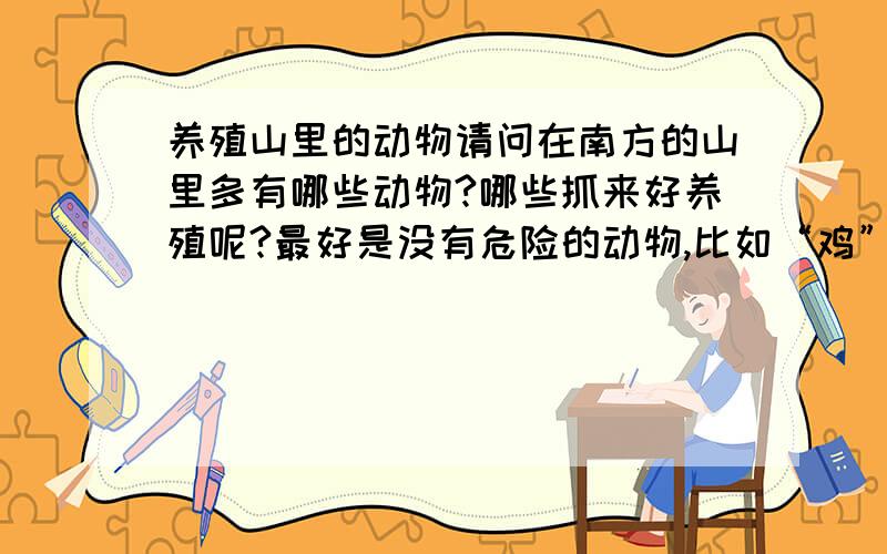 养殖山里的动物请问在南方的山里多有哪些动物?哪些抓来好养殖呢?最好是没有危险的动物,比如“鸡”有哪几种?