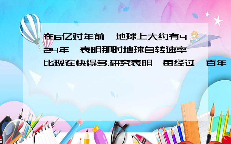 在6亿对年前,地球上大约有424年,表明那时地球自转速率比现在快得多.研究表明,每经过一百年,地球自转周期减慢近2毫秒.有人认为这组要是月球对地球的吸引造成的,请分析一下月球对地球的