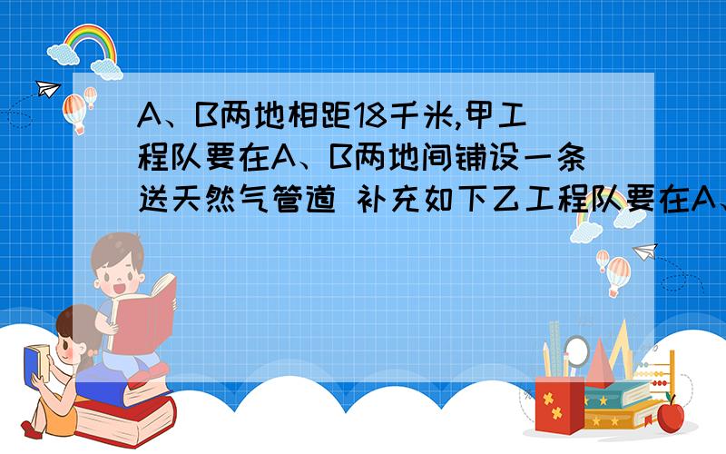 A、B两地相距18千米,甲工程队要在A、B两地间铺设一条送天然气管道 补充如下乙工程队要在A、B两地间铺设一条输油管道.已知乙工程队的工作效率是甲队的1.5倍,甲队提前3周开工,结果两队同