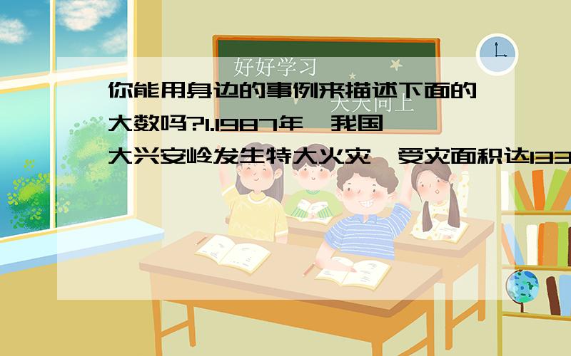 你能用身边的事例来描述下面的大数吗?1.1987年,我国大兴安岭发生特大火灾,受灾面积达133万公顷.2.2008年,我国汶川大地枕震痛了每一位华夏儿女的心,国内外各界人士纷纷生出援手.据统计,这