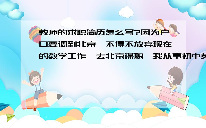 教师的求职简历怎么写?因为户口要调到北京,不得不放弃现在的教学工作,去北京谋职,我从事初中英语教学15年了,不想离开讲台,36岁了,求职真是赶鸭子上架,