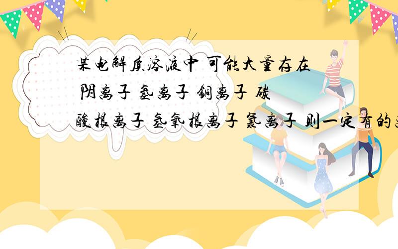 某电解质溶液中 可能大量存在 阴离子 氢离子 铜离子 碳酸根离子 氢氧根离子 氯离子 则一定有的离子是氯离子 一定没有的是阴离子 氢氧根离子 碳酸根离子 还需要进一步确认的是铜离子和