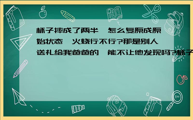 杯子摔成了两半,怎么复原成原始状态,火烧行不行?那是别人送礼给我爸爸的,能不让他发现吗?杯子摔了一个小角,怎么复原啊?杯子盖摔成了两半,怎么粘合?