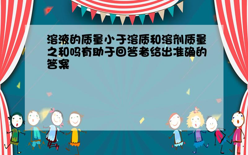 溶液的质量小于溶质和溶剂质量之和吗有助于回答者给出准确的答案