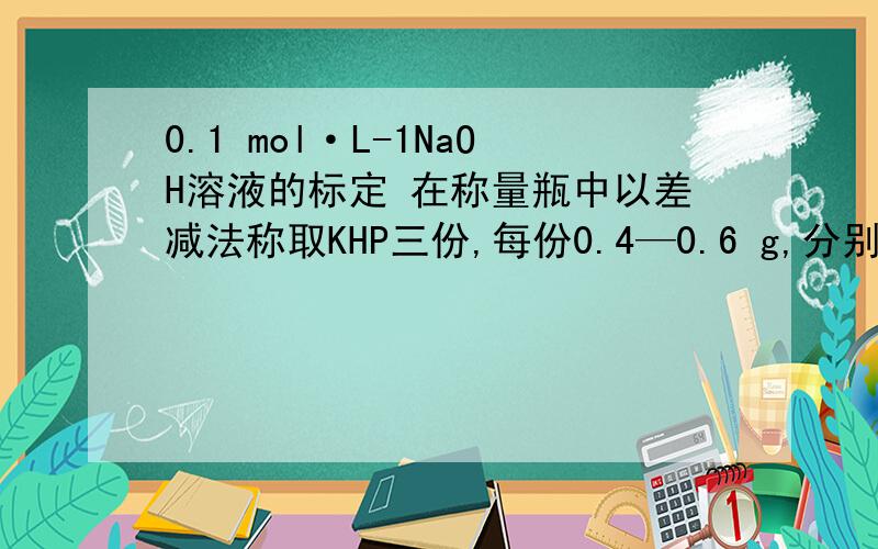 0.1 mol·L-1NaOH溶液的标定 在称量瓶中以差减法称取KHP三份,每份0.4—0.6 g,分别倒入250 mL锥形瓶中,加入25—35 mL水,使KHP完全溶解.用蒸馏水吹洗锥形瓶(为什么?) ,加入2—3滴酚酞指示剂,用待标定的N