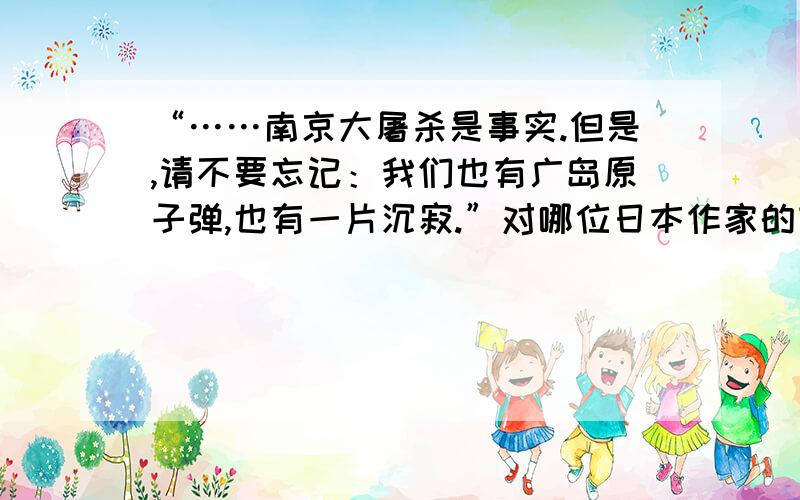 “……南京大屠杀是事实.但是,请不要忘记：我们也有广岛原子弹,也有一片沉寂.”对哪位日本作家的言论有什么看法?（一则感想或评论,200字作业）不要抄袭,好的话我可以加分