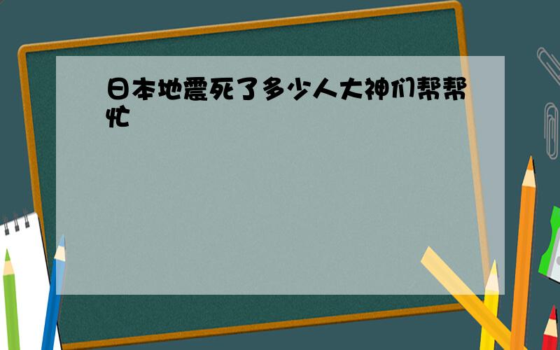 日本地震死了多少人大神们帮帮忙