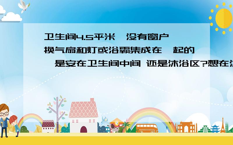 卫生间4.5平米,没有窗户,换气扇和灯或浴霸集成在一起的,是安在卫生间中间 还是沐浴区?想在沐浴区上方装浴霸,另外就是换气扇和灯或浴霸集成在一起的,是安在卫生间中间 还是沐浴区?还是