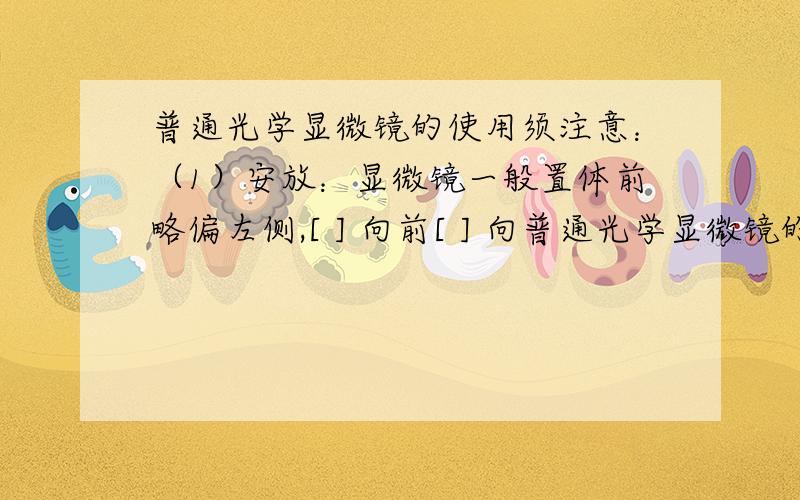 普通光学显微镜的使用须注意：（1）安放：显微镜一般置体前略偏左侧,[ ] 向前[ ] 向普通光学显微镜的使用须注意：（1）安放：显微镜一般置体前略偏左侧，[ ] 向前[ ] 向（2）对光：转动[