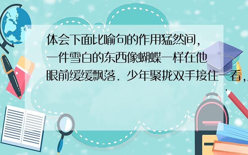 体会下面比喻句的作用猛然间,一件雪白的东西像蝴蝶一样在他眼前缓缓飘落．少年聚拢双手接住一看,原来是一片雪花般的羽毛．怎么写?