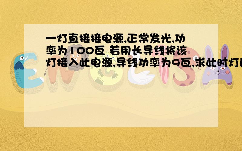 一灯直接接电源,正常发光,功率为100瓦 若用长导线将该灯接入此电源,导线功率为9瓦,求此时灯的实际功率.要有具体的步骤 电源不是家庭电源 不是220伏 是未知的