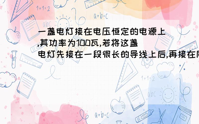 一盏电灯接在电压恒定的电源上,其功率为100瓦,若将这盏电灯先接在一段很长的导线上后,再接在同一电源上,已知导线上损失的功率是9瓦,那么此时电灯实际消耗的功率 A,等于91瓦 B,小于91瓦,C,