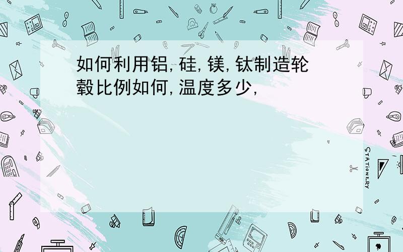 如何利用铝,硅,镁,钛制造轮毂比例如何,温度多少,