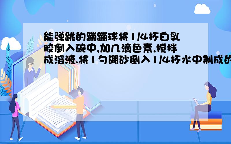 能弹跳的蹦蹦球将1/4杯白乳胶倒入碗中,加几滴色素,搅拌成溶液.将1勺硼砂倒入1/4杯水中制成的溶液,倒入碗中搅拌几分钟.当碗中混合物逐渐形成凝胶时,将它取出,用手轻轻搓成圆球,将过剩得