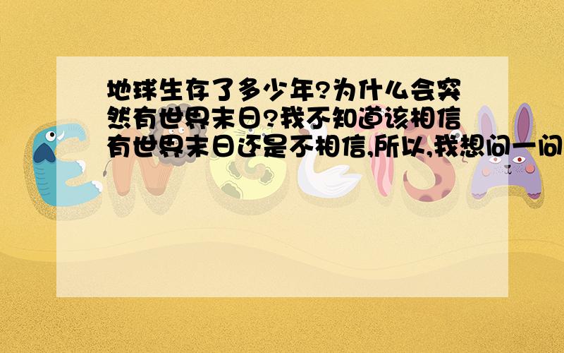 地球生存了多少年?为什么会突然有世界末日?我不知道该相信有世界末日还是不相信,所以,我想问一问,地球生存了多少年,为什么会有世界末日呢?那个什么玛雅人很厉害吗?为什么一说有世界