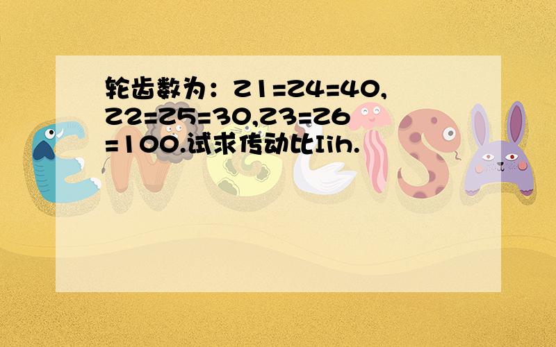 轮齿数为：Z1=Z4=40,Z2=Z5=30,Z3=Z6=100.试求传动比Iih.