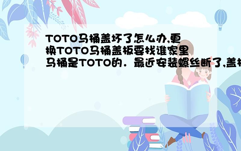 TOTO马桶盖坏了怎么办,更换TOTO马桶盖板要找谁家里马桶是TOTO的．最近安装螺丝断了,盖板也太老了,想更换个,不知哪里有得配,能配得合适吗?上次就是去建材市场转了转,转了两天还买不到合适