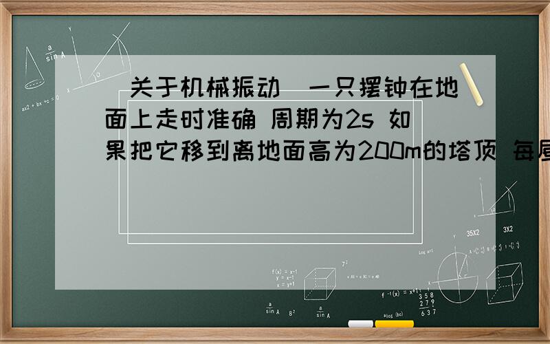 （关于机械振动）一只摆钟在地面上走时准确 周期为2s 如果把它移到离地面高为200m的塔顶 每昼夜摆种的走时将发生什么变化?变化量是多少?（假设摆钟的运动可以看作单摆,地球半径为6370km