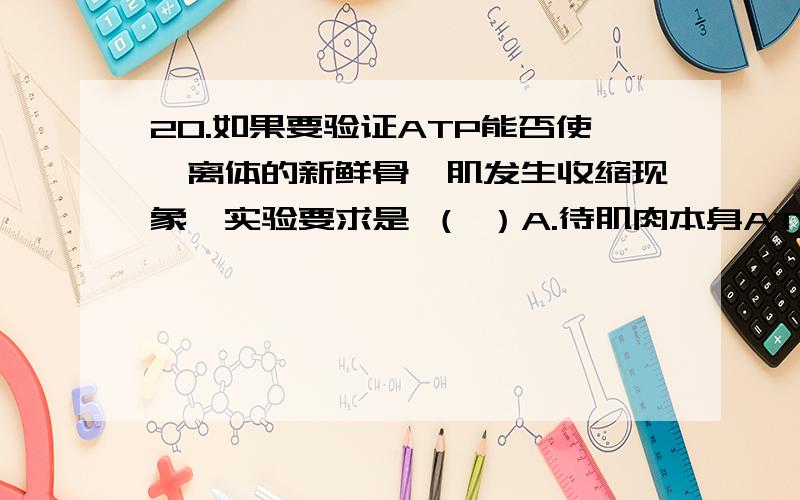 20.如果要验证ATP能否使一离体的新鲜骨骼肌发生收缩现象,实验要求是 （ ）A.待肌肉本身ATP消耗后再进行 B.可滴加葡萄糖溶液作为对照C.先滴加葡萄糖溶液,后滴加ATP溶液 D.先滴加ATP溶液,后滴