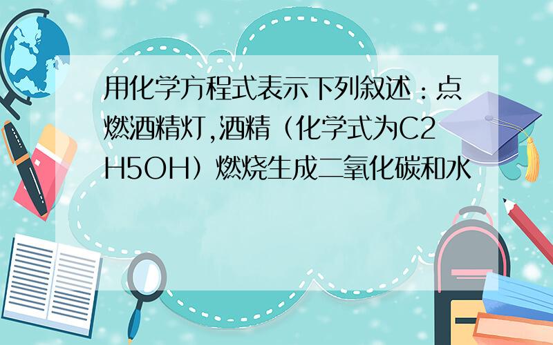 用化学方程式表示下列叙述：点燃酒精灯,酒精（化学式为C2H5OH）燃烧生成二氧化碳和水