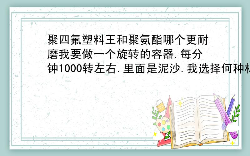 聚四氟塑料王和聚氨酯哪个更耐磨我要做一个旋转的容器.每分钟1000转左右.里面是泥沙.我选择何种材料抗磨得效果最好.