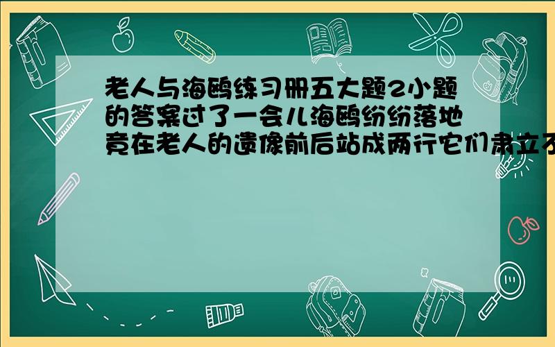 老人与海鸥练习册五大题2小题的答案过了一会儿海鸥纷纷落地竟在老人的遗像前后站成两行它们肃立不动……后面的是,就像为老人送行的白衣天使.这是描写海鸥喂老人送行的一个场面,从中