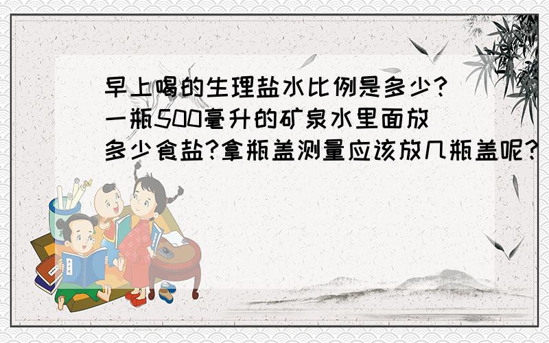 早上喝的生理盐水比例是多少?一瓶500毫升的矿泉水里面放多少食盐?拿瓶盖测量应该放几瓶盖呢?