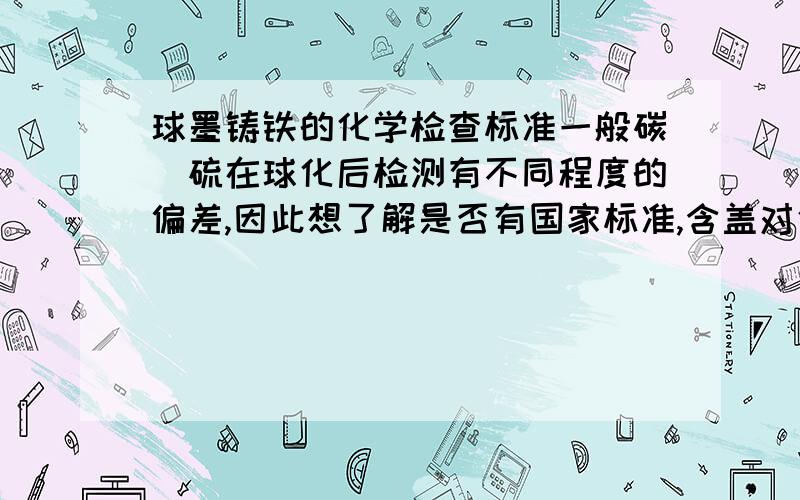 球墨铸铁的化学检查标准一般碳\硫在球化后检测有不同程度的偏差,因此想了解是否有国家标准,含盖对化学元素及力学性能在取样、检查仪器等方有规范的统一标准,