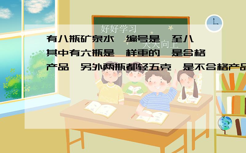 有八瓶矿泉水,编号是一至八,其中有六瓶是一样重的,是合格产品,另外两瓶都轻五克,是不合格产品.用天平称了三次,结果如下：第一次一加二比三加四轻,第二次五加六比七加八轻,第三次一加